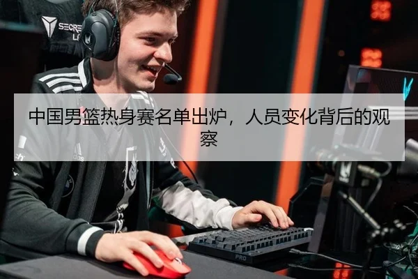 中国男篮热身赛名单出炉，人员变化背后的观察 | MG SPORTS